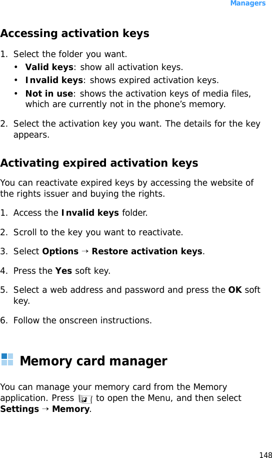 Managers148Accessing activation keys1. Select the folder you want.•Valid keys: show all activation keys.•Invalid keys: shows expired activation keys.•Not in use: shows the activation keys of media files, which are currently not in the phone’s memory.2. Select the activation key you want. The details for the key appears.Activating expired activation keysYou can reactivate expired keys by accessing the website of the rights issuer and buying the rights.1. Access the Invalid keys folder.2. Scroll to the key you want to reactivate.3. Select Options → Restore activation keys.4. Press the Yes soft key.5. Select a web address and password and press the OK soft key.6. Follow the onscreen instructions.Memory card managerYou can manage your memory card from the Memory application. Press   to open the Menu, and then select Settings → Memory.