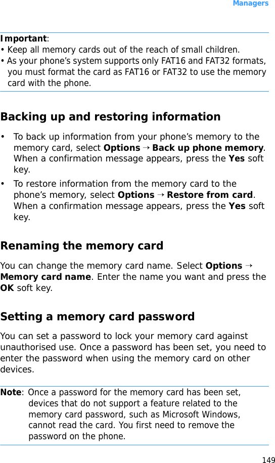 Managers149Important: • Keep all memory cards out of the reach of small children.• As your phone’s system supports only FAT16 and FAT32 formats, you must format the card as FAT16 or FAT32 to use the memory card with the phone.Backing up and restoring information• To back up information from your phone’s memory to the memory card, select Options → Back up phone memory. When a confirmation message appears, press the Yes soft key.• To restore information from the memory card to the phone’s memory, select Options → Restore from card. When a confirmation message appears, press the Yes soft key.Renaming the memory cardYou can change the memory card name. Select Options → Memory card name. Enter the name you want and press the OK soft key.Setting a memory card passwordYou can set a password to lock your memory card against unauthorised use. Once a password has been set, you need to enter the password when using the memory card on other devices.Note: Once a password for the memory card has been set, devices that do not support a feature related to the memory card password, such as Microsoft Windows, cannot read the card. You first need to remove the password on the phone. 