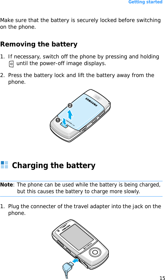 Getting started15Make sure that the battery is securely locked before switching on the phone.Removing the battery1. If necessary, switch off the phone by pressing and holding  until the power-off image displays.2. Press the battery lock and lift the battery away from the phone.Charging the batteryNote: The phone can be used while the battery is being charged, but this causes the battery to charge more slowly.1. Plug the connecter of the travel adapter into the jack on the phone. 