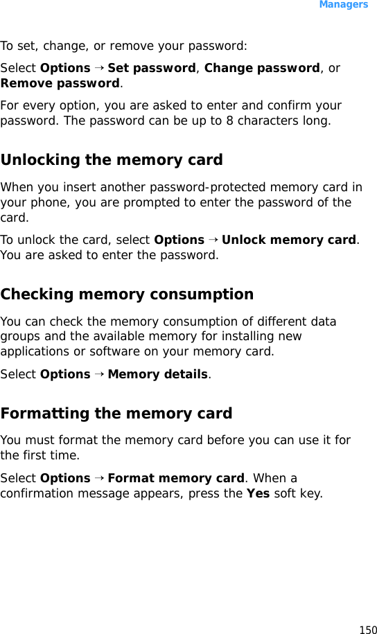 Managers150To set, change, or remove your password:Select Options → Set password, Change password, or Remove password.For every option, you are asked to enter and confirm your password. The password can be up to 8 characters long.Unlocking the memory cardWhen you insert another password-protected memory card in your phone, you are prompted to enter the password of the card. To unlock the card, select Options → Unlock memory card. You are asked to enter the password.Checking memory consumptionYou can check the memory consumption of different data groups and the available memory for installing new applications or software on your memory card.Select Options → Memory details.Formatting the memory cardYou must format the memory card before you can use it for the first time.Select Options → Format memory card. When a confirmation message appears, press the Yes soft key.