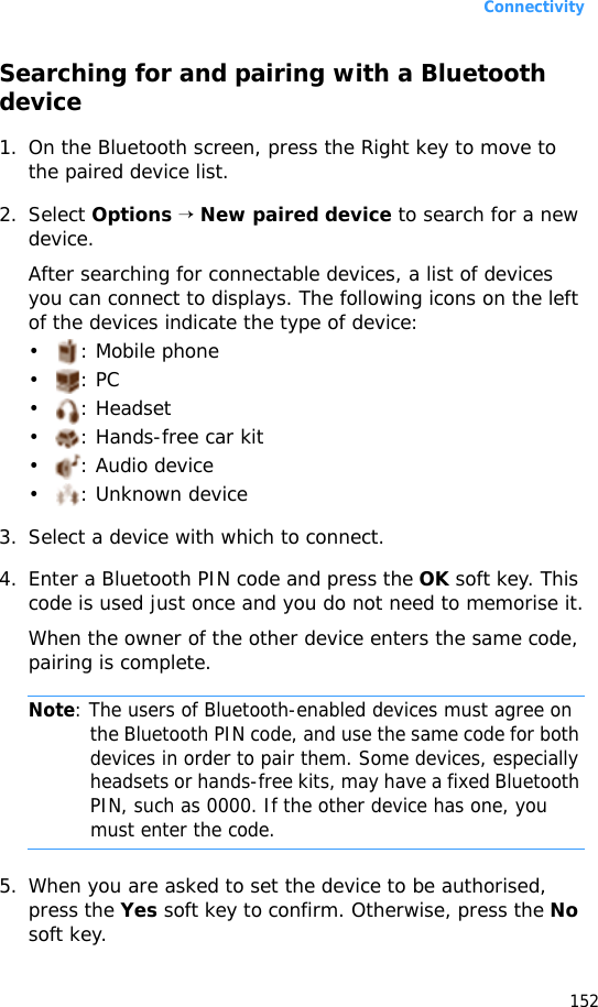 Connectivity152Searching for and pairing with a Bluetooth device1. On the Bluetooth screen, press the Right key to move to the paired device list.2. Select Options → New paired device to search for a new device.After searching for connectable devices, a list of devices you can connect to displays. The following icons on the left of the devices indicate the type of device:• : Mobile phone•: PC• : Headset• : Hands-free car kit• : Audio device• : Unknown device3. Select a device with which to connect.4. Enter a Bluetooth PIN code and press the OK soft key. This code is used just once and you do not need to memorise it.When the owner of the other device enters the same code, pairing is complete.Note: The users of Bluetooth-enabled devices must agree on the Bluetooth PIN code, and use the same code for both devices in order to pair them. Some devices, especially headsets or hands-free kits, may have a fixed Bluetooth PIN, such as 0000. If the other device has one, you must enter the code.5. When you are asked to set the device to be authorised, press the Yes soft key to confirm. Otherwise, press the No soft key.