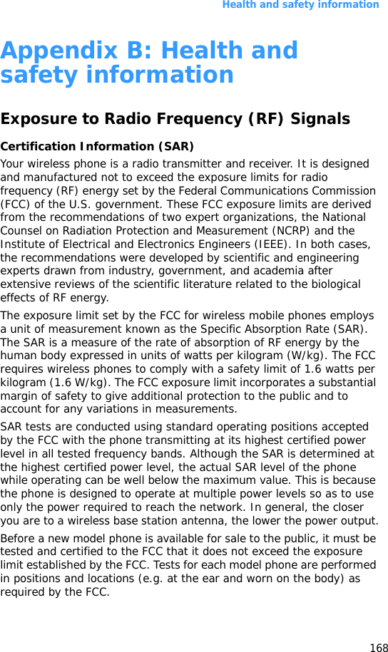 Health and safety information168Appendix B: Health and safety informationExposure to Radio Frequency (RF) SignalsCertification Information (SAR)Your wireless phone is a radio transmitter and receiver. It is designed and manufactured not to exceed the exposure limits for radio frequency (RF) energy set by the Federal Communications Commission (FCC) of the U.S. government. These FCC exposure limits are derived from the recommendations of two expert organizations, the National Counsel on Radiation Protection and Measurement (NCRP) and the Institute of Electrical and Electronics Engineers (IEEE). In both cases, the recommendations were developed by scientific and engineering experts drawn from industry, government, and academia after extensive reviews of the scientific literature related to the biological effects of RF energy.The exposure limit set by the FCC for wireless mobile phones employs a unit of measurement known as the Specific Absorption Rate (SAR). The SAR is a measure of the rate of absorption of RF energy by the human body expressed in units of watts per kilogram (W/kg). The FCC requires wireless phones to comply with a safety limit of 1.6 watts per kilogram (1.6 W/kg). The FCC exposure limit incorporates a substantial margin of safety to give additional protection to the public and to account for any variations in measurements.SAR tests are conducted using standard operating positions accepted by the FCC with the phone transmitting at its highest certified power level in all tested frequency bands. Although the SAR is determined at the highest certified power level, the actual SAR level of the phone while operating can be well below the maximum value. This is because the phone is designed to operate at multiple power levels so as to use only the power required to reach the network. In general, the closer you are to a wireless base station antenna, the lower the power output.Before a new model phone is available for sale to the public, it must be tested and certified to the FCC that it does not exceed the exposure limit established by the FCC. Tests for each model phone are performed in positions and locations (e.g. at the ear and worn on the body) as required by the FCC.  