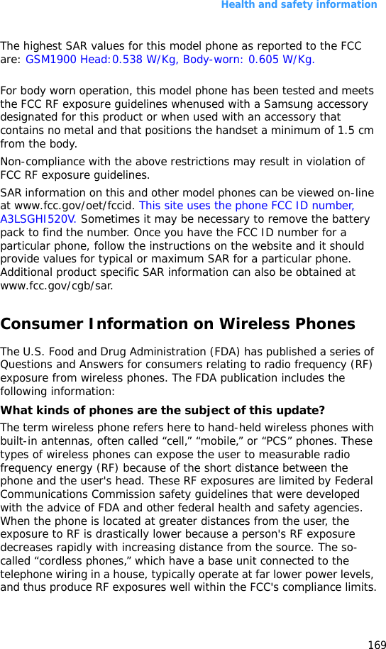 Health and safety information169The highest SAR values for this model phone as reported to the FCC are: GSM1900 Head:0.538 W/Kg, Body-worn: 0.605 W/Kg.For body worn operation, this model phone has been tested and meets the FCC RF exposure guidelines whenused with a Samsung accessory designated for this product or when used with an accessory that contains no metal and that positions the handset a minimum of 1.5 cm from the body. Non-compliance with the above restrictions may result in violation of FCC RF exposure guidelines.SAR information on this and other model phones can be viewed on-line at www.fcc.gov/oet/fccid. This site uses the phone FCC ID number, A3LSGHI520V. Sometimes it may be necessary to remove the battery pack to find the number. Once you have the FCC ID number for a particular phone, follow the instructions on the website and it should provide values for typical or maximum SAR for a particular phone. Additional product specific SAR information can also be obtained at www.fcc.gov/cgb/sar.Consumer Information on Wireless PhonesThe U.S. Food and Drug Administration (FDA) has published a series of Questions and Answers for consumers relating to radio frequency (RF) exposure from wireless phones. The FDA publication includes the following information:What kinds of phones are the subject of this update?The term wireless phone refers here to hand-held wireless phones with built-in antennas, often called “cell,” “mobile,” or “PCS” phones. These types of wireless phones can expose the user to measurable radio frequency energy (RF) because of the short distance between the phone and the user&apos;s head. These RF exposures are limited by Federal Communications Commission safety guidelines that were developed with the advice of FDA and other federal health and safety agencies. When the phone is located at greater distances from the user, the exposure to RF is drastically lower because a person&apos;s RF exposure decreases rapidly with increasing distance from the source. The so-called “cordless phones,” which have a base unit connected to the telephone wiring in a house, typically operate at far lower power levels, and thus produce RF exposures well within the FCC&apos;s compliance limits.
