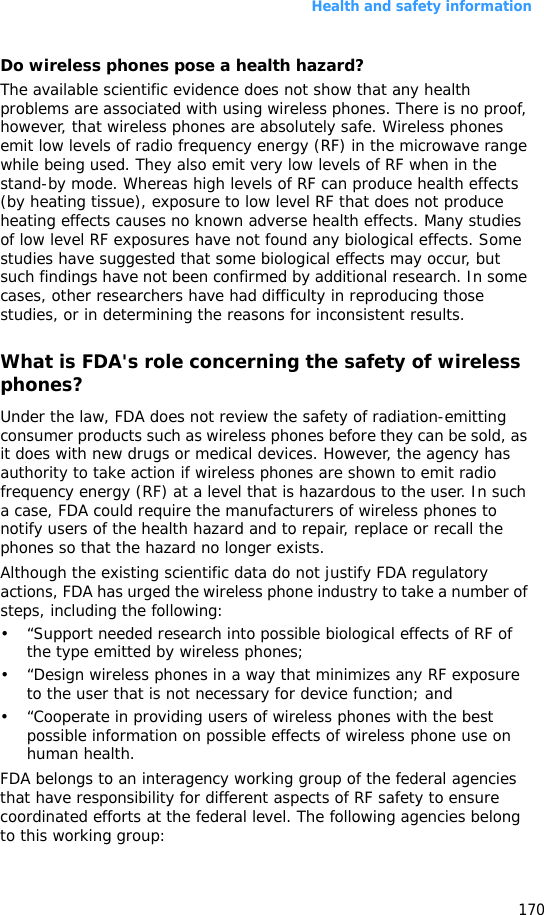 Health and safety information170Do wireless phones pose a health hazard?The available scientific evidence does not show that any health problems are associated with using wireless phones. There is no proof, however, that wireless phones are absolutely safe. Wireless phones emit low levels of radio frequency energy (RF) in the microwave range while being used. They also emit very low levels of RF when in the stand-by mode. Whereas high levels of RF can produce health effects (by heating tissue), exposure to low level RF that does not produce heating effects causes no known adverse health effects. Many studies of low level RF exposures have not found any biological effects. Some studies have suggested that some biological effects may occur, but such findings have not been confirmed by additional research. In some cases, other researchers have had difficulty in reproducing those studies, or in determining the reasons for inconsistent results.What is FDA&apos;s role concerning the safety of wireless phones?Under the law, FDA does not review the safety of radiation-emitting consumer products such as wireless phones before they can be sold, as it does with new drugs or medical devices. However, the agency has authority to take action if wireless phones are shown to emit radio frequency energy (RF) at a level that is hazardous to the user. In such a case, FDA could require the manufacturers of wireless phones to notify users of the health hazard and to repair, replace or recall the phones so that the hazard no longer exists.Although the existing scientific data do not justify FDA regulatory actions, FDA has urged the wireless phone industry to take a number of steps, including the following:• “Support needed research into possible biological effects of RF of the type emitted by wireless phones;• “Design wireless phones in a way that minimizes any RF exposure to the user that is not necessary for device function; and• “Cooperate in providing users of wireless phones with the best possible information on possible effects of wireless phone use on human health.FDA belongs to an interagency working group of the federal agencies that have responsibility for different aspects of RF safety to ensure coordinated efforts at the federal level. The following agencies belong to this working group: