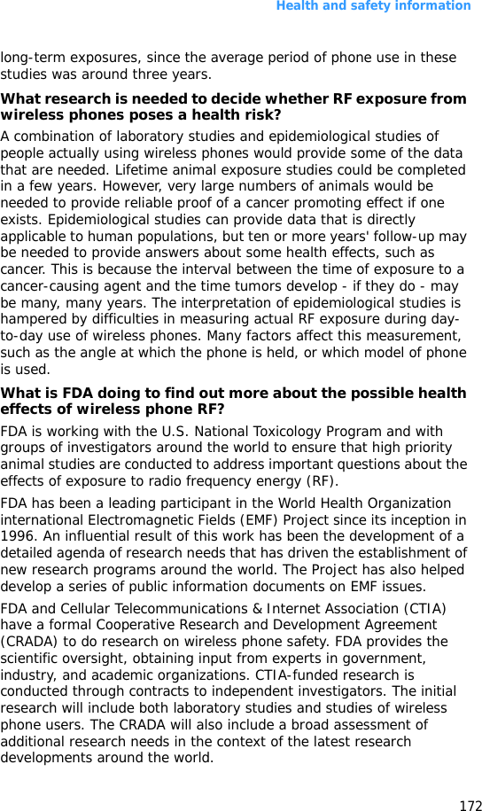 Health and safety information172long-term exposures, since the average period of phone use in these studies was around three years.What research is needed to decide whether RF exposure from wireless phones poses a health risk?A combination of laboratory studies and epidemiological studies of people actually using wireless phones would provide some of the data that are needed. Lifetime animal exposure studies could be completed in a few years. However, very large numbers of animals would be needed to provide reliable proof of a cancer promoting effect if one exists. Epidemiological studies can provide data that is directly applicable to human populations, but ten or more years&apos; follow-up may be needed to provide answers about some health effects, such as cancer. This is because the interval between the time of exposure to a cancer-causing agent and the time tumors develop - if they do - may be many, many years. The interpretation of epidemiological studies is hampered by difficulties in measuring actual RF exposure during day-to-day use of wireless phones. Many factors affect this measurement, such as the angle at which the phone is held, or which model of phone is used.What is FDA doing to find out more about the possible health effects of wireless phone RF?FDA is working with the U.S. National Toxicology Program and with groups of investigators around the world to ensure that high priority animal studies are conducted to address important questions about the effects of exposure to radio frequency energy (RF).FDA has been a leading participant in the World Health Organization international Electromagnetic Fields (EMF) Project since its inception in 1996. An influential result of this work has been the development of a detailed agenda of research needs that has driven the establishment of new research programs around the world. The Project has also helped develop a series of public information documents on EMF issues.FDA and Cellular Telecommunications &amp; Internet Association (CTIA) have a formal Cooperative Research and Development Agreement (CRADA) to do research on wireless phone safety. FDA provides the scientific oversight, obtaining input from experts in government, industry, and academic organizations. CTIA-funded research is conducted through contracts to independent investigators. The initial research will include both laboratory studies and studies of wireless phone users. The CRADA will also include a broad assessment of additional research needs in the context of the latest research developments around the world.