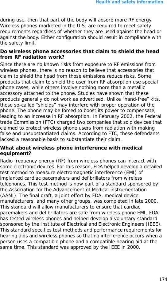 Health and safety information174during use, then that part of the body will absorb more RF energy. Wireless phones marketed in the U.S. are required to meet safety requirements regardless of whether they are used against the head or against the body. Either configuration should result in compliance with the safety limit.Do wireless phone accessories that claim to shield the head from RF radiation work?Since there are no known risks from exposure to RF emissions from wireless phones, there is no reason to believe that accessories that claim to shield the head from those emissions reduce risks. Some products that claim to shield the user from RF absorption use special phone cases, while others involve nothing more than a metallic accessory attached to the phone. Studies have shown that these products generally do not work as advertised. Unlike “hand-free” kits, these so-called “shields” may interfere with proper operation of the phone. The phone may be forced to boost its power to compensate, leading to an increase in RF absorption. In February 2002, the Federal trade Commission (FTC) charged two companies that sold devices that claimed to protect wireless phone users from radiation with making false and unsubstantiated claims. According to FTC, these defendants lacked a reasonable basis to substantiate their claim.What about wireless phone interference with medical equipment?Radio frequency energy (RF) from wireless phones can interact with some electronic devices. For this reason, FDA helped develop a detailed test method to measure electromagnetic interference (EMI) of implanted cardiac pacemakers and defibrillators from wireless telephones. This test method is now part of a standard sponsored by the Association for the Advancement of Medical instrumentation (AAMI). The final draft, a joint effort by FDA, medical device manufacturers, and many other groups, was completed in late 2000. This standard will allow manufacturers to ensure that cardiac pacemakers and defibrillators are safe from wireless phone EMI. FDA has tested wireless phones and helped develop a voluntary standard sponsored by the Institute of Electrical and Electronic Engineers (IEEE). This standard specifies test methods and performance requirements for hearing aids and wireless phones so that no interference occurs when a person uses a compatible phone and a compatible hearing aid at the same time. This standard was approved by the IEEE in 2000.