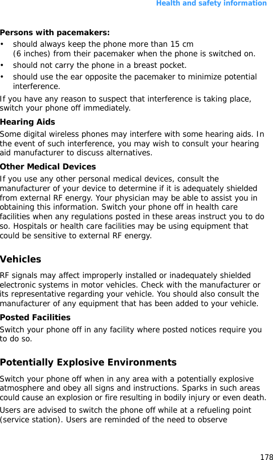 Health and safety information178Persons with pacemakers:• should always keep the phone more than 15 cm (6 inches) from their pacemaker when the phone is switched on.• should not carry the phone in a breast pocket.• should use the ear opposite the pacemaker to minimize potential interference.If you have any reason to suspect that interference is taking place, switch your phone off immediately.Hearing AidsSome digital wireless phones may interfere with some hearing aids. In the event of such interference, you may wish to consult your hearing aid manufacturer to discuss alternatives.Other Medical DevicesIf you use any other personal medical devices, consult the manufacturer of your device to determine if it is adequately shielded from external RF energy. Your physician may be able to assist you in obtaining this information. Switch your phone off in health care facilities when any regulations posted in these areas instruct you to do so. Hospitals or health care facilities may be using equipment that could be sensitive to external RF energy.VehiclesRF signals may affect improperly installed or inadequately shielded electronic systems in motor vehicles. Check with the manufacturer or its representative regarding your vehicle. You should also consult the manufacturer of any equipment that has been added to your vehicle.Posted FacilitiesSwitch your phone off in any facility where posted notices require you to do so.Potentially Explosive EnvironmentsSwitch your phone off when in any area with a potentially explosive atmosphere and obey all signs and instructions. Sparks in such areas could cause an explosion or fire resulting in bodily injury or even death.Users are advised to switch the phone off while at a refueling point (service station). Users are reminded of the need to observe 