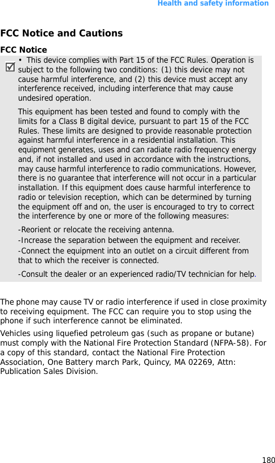 Health and safety information180FCC Notice and CautionsFCC NoticeThe phone may cause TV or radio interference if used in close proximity to receiving equipment. The FCC can require you to stop using the phone if such interference cannot be eliminated.Vehicles using liquefied petroleum gas (such as propane or butane) must comply with the National Fire Protection Standard (NFPA-58). For a copy of this standard, contact the National Fire Protection Association, One Battery march Park, Quincy, MA 02269, Attn: Publication Sales Division.•  This device complies with Part 15 of the FCC Rules. Operation is  subject to the following two conditions: (1) this device may not cause harmful interference, and (2) this device must accept any interference received, including interference that may cause undesired operation.This equipment has been tested and found to comply with the limits for a Class B digital device, pursuant to part 15 of the FCC Rules. These limits are designed to provide reasonable protection against harmful interference in a residential installation. This equipment generates, uses and can radiate radio frequency energy and, if not installed and used in accordance with the instructions, may cause harmful interference to radio communications. However, there is no guarantee that interference will not occur in a particular installation. If this equipment does cause harmful interference to radio or television reception, which can be determined by turning the equipment off and on, the user is encouraged to try to correct the interference by one or more of the following measures:-Reorient or relocate the receiving antenna. -Increase the separation between the equipment and receiver. -Connect the equipment into an outlet on a circuit different from that to which the receiver is connected. -Consult the dealer or an experienced radio/TV technician for help.