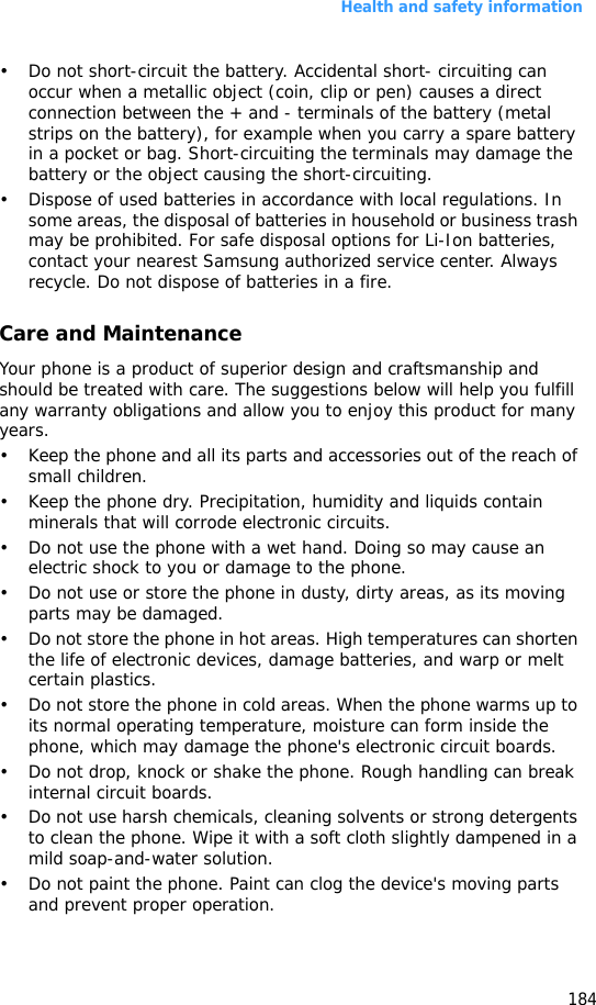 Health and safety information184• Do not short-circuit the battery. Accidental short- circuiting can occur when a metallic object (coin, clip or pen) causes a direct connection between the + and - terminals of the battery (metal strips on the battery), for example when you carry a spare battery in a pocket or bag. Short-circuiting the terminals may damage the battery or the object causing the short-circuiting.• Dispose of used batteries in accordance with local regulations. In some areas, the disposal of batteries in household or business trash may be prohibited. For safe disposal options for Li-Ion batteries, contact your nearest Samsung authorized service center. Always recycle. Do not dispose of batteries in a fire.Care and MaintenanceYour phone is a product of superior design and craftsmanship and should be treated with care. The suggestions below will help you fulfill any warranty obligations and allow you to enjoy this product for many years.• Keep the phone and all its parts and accessories out of the reach of small children.• Keep the phone dry. Precipitation, humidity and liquids contain minerals that will corrode electronic circuits.• Do not use the phone with a wet hand. Doing so may cause an electric shock to you or damage to the phone.• Do not use or store the phone in dusty, dirty areas, as its moving parts may be damaged.• Do not store the phone in hot areas. High temperatures can shorten the life of electronic devices, damage batteries, and warp or melt certain plastics.• Do not store the phone in cold areas. When the phone warms up to its normal operating temperature, moisture can form inside the phone, which may damage the phone&apos;s electronic circuit boards.• Do not drop, knock or shake the phone. Rough handling can break internal circuit boards.• Do not use harsh chemicals, cleaning solvents or strong detergents to clean the phone. Wipe it with a soft cloth slightly dampened in a mild soap-and-water solution.• Do not paint the phone. Paint can clog the device&apos;s moving parts and prevent proper operation.