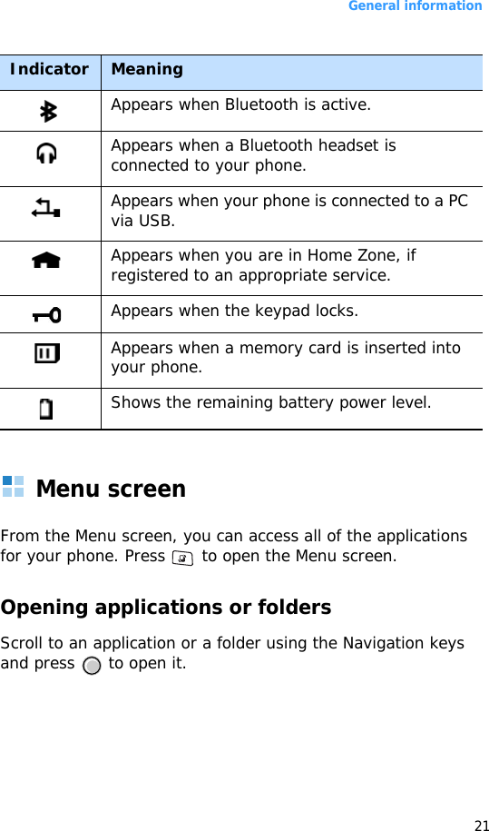 General information21Menu screenFrom the Menu screen, you can access all of the applications for your phone. Press   to open the Menu screen.Opening applications or foldersScroll to an application or a folder using the Navigation keys and press   to open it.Appears when Bluetooth is active.Appears when a Bluetooth headset is connected to your phone.Appears when your phone is connected to a PC via USB.Appears when you are in Home Zone, if registered to an appropriate service.Appears when the keypad locks.Appears when a memory card is inserted into your phone.Shows the remaining battery power level.Indicator Meaning