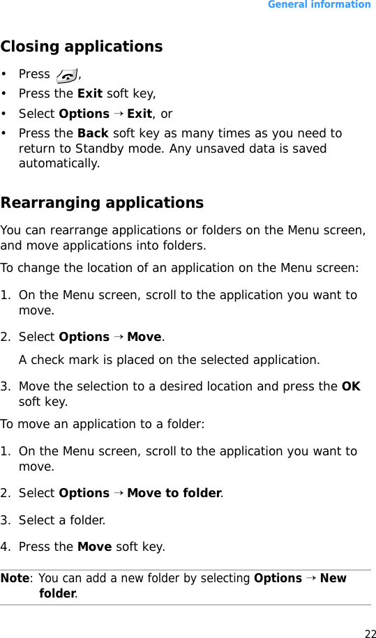 General information22Closing applications• Press , • Press the Exit soft key, • Select Options → Exit, or • Press the Back soft key as many times as you need to return to Standby mode. Any unsaved data is saved automatically.Rearranging applicationsYou can rearrange applications or folders on the Menu screen, and move applications into folders.To change the location of an application on the Menu screen:1. On the Menu screen, scroll to the application you want to move.2. Select Options → Move.A check mark is placed on the selected application.3. Move the selection to a desired location and press the OK soft key.To move an application to a folder:1. On the Menu screen, scroll to the application you want to move.2. Select Options → Move to folder.3. Select a folder.4. Press the Move soft key.Note: You can add a new folder by selecting Options → New folder.
