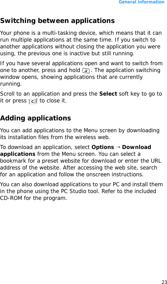 General information23Switching between applicationsYour phone is a multi-tasking device, which means that it can run multiple applications at the same time. If you switch to another applications without closing the application you were using, the previous one is inactive but still running.If you have several applications open and want to switch from one to another, press and hold  . The application switching window opens, showing applications that are currently running.Scroll to an application and press the Select soft key to go to it or press   to close it.Adding applicationsYou can add applications to the Menu screen by downloading its installation files from the wireless web.To download an application, select Options → Download applications from the Menu screen. You can select a bookmark for a preset website for download or enter the URL address of the website. After accessing the web site, search for an application and follow the onscreen instructions.You can also download applications to your PC and install them in the phone using the PC Studio tool. Refer to the included CD-ROM for the program.
