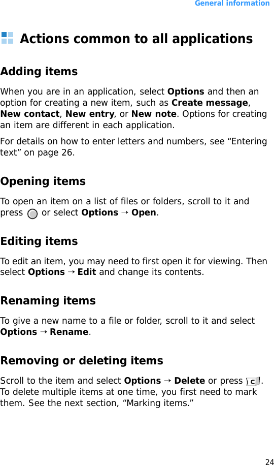General information24Actions common to all applicationsAdding itemsWhen you are in an application, select Options and then an option for creating a new item, such as Create message, New contact, New entry, or New note. Options for creating an item are different in each application.For details on how to enter letters and numbers, see “Entering text” on page 26.Opening itemsTo open an item on a list of files or folders, scroll to it and press  or select Options → Open.Editing itemsTo edit an item, you may need to first open it for viewing. Then select Options → Edit and change its contents.Renaming itemsTo give a new name to a file or folder, scroll to it and select Options → Rename.Removing or deleting itemsScroll to the item and select Options → Delete or press  . To delete multiple items at one time, you first need to mark them. See the next section, “Marking items.”