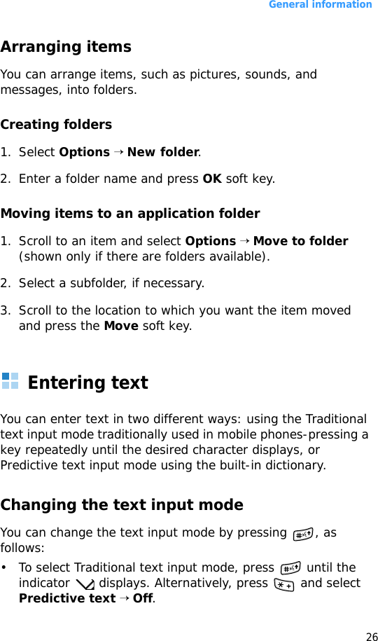 General information26Arranging itemsYou can arrange items, such as pictures, sounds, and messages, into folders.Creating folders1. Select Options → New folder.2. Enter a folder name and press OK soft key.Moving items to an application folder1. Scroll to an item and select Options → Move to folder (shown only if there are folders available). 2. Select a subfolder, if necessary.3. Scroll to the location to which you want the item moved and press the Move soft key.Entering textYou can enter text in two different ways: using the Traditional text input mode traditionally used in mobile phones-pressing a key repeatedly until the desired character displays, or Predictive text input mode using the built-in dictionary.Changing the text input modeYou can change the text input mode by pressing  , as follows:• To select Traditional text input mode, press   until the indicator   displays. Alternatively, press   and select Predictive text → Off.