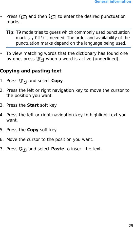 General information29• Press   and then   to enter the desired punctuation marks.Tip: T9 mode tries to guess which commonly used punctuation mark (. , ? ! ’) is needed. The order and availability of the punctuation marks depend on the language being used.• To view matching words that the dictionary has found one by one, press   when a word is active (underlined).Copying and pasting text1. Press   and select Copy.2. Press the left or right navigation key to move the cursor to the position you want.3. Press the Start soft key. 4. Press the left or right navigation key to highlight text you want.5. Press the Copy soft key.6. Move the cursor to the position you want.7. Press  and select Paste to insert the text.