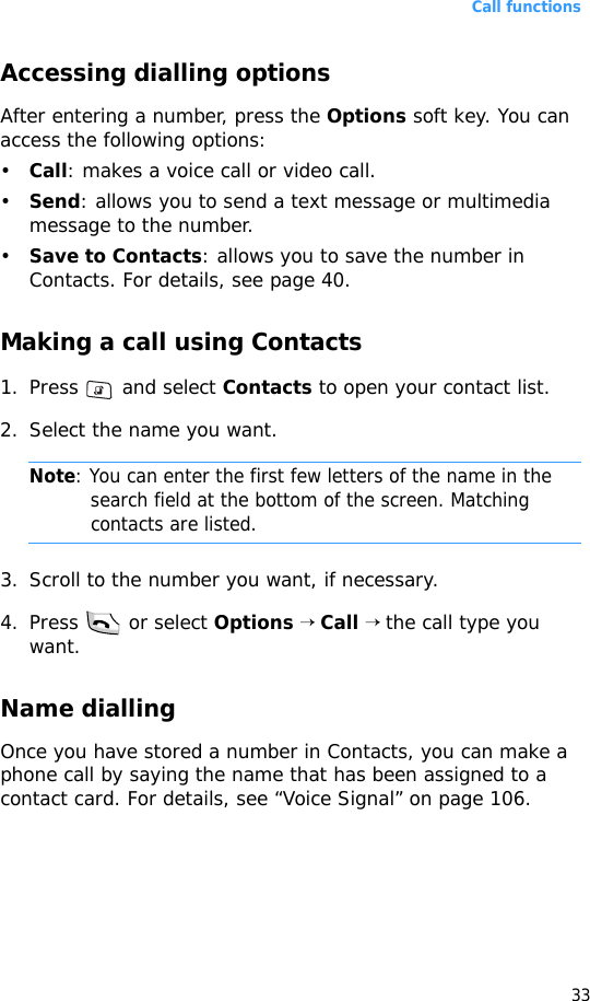 Call functions33Accessing dialling optionsAfter entering a number, press the Options soft key. You can access the following options:•Call: makes a voice call or video call.•Send: allows you to send a text message or multimedia message to the number.•Save to Contacts: allows you to save the number in Contacts. For details, see page 40.Making a call using Contacts1. Press   and select Contacts to open your contact list.2. Select the name you want. Note: You can enter the first few letters of the name in the search field at the bottom of the screen. Matching contacts are listed.3. Scroll to the number you want, if necessary.4. Press   or select Options → Call → the call type you want. Name diallingOnce you have stored a number in Contacts, you can make a phone call by saying the name that has been assigned to a contact card. For details, see “Voice Signal” on page 106.
