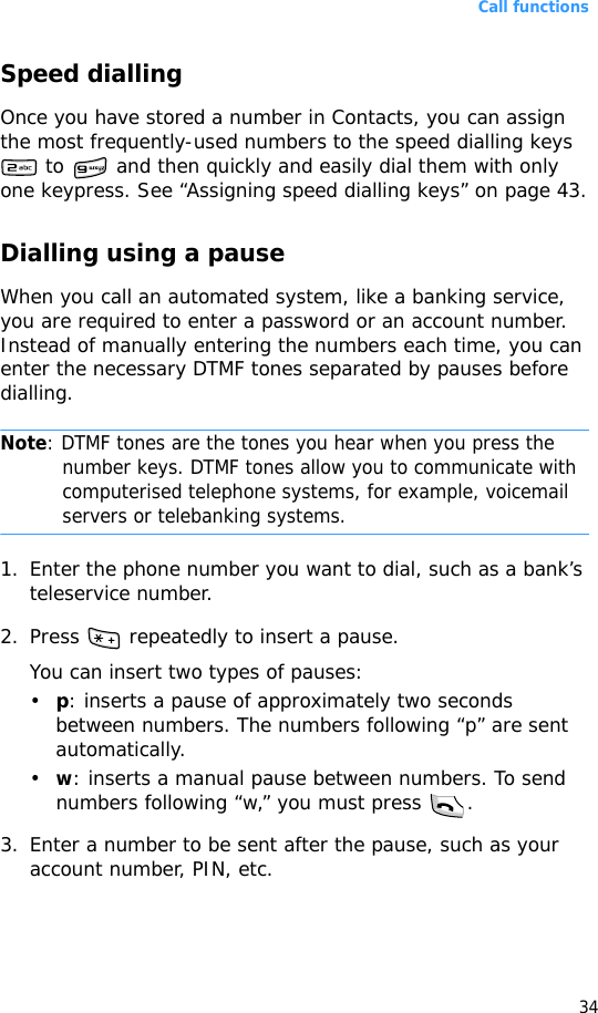 Call functions34Speed diallingOnce you have stored a number in Contacts, you can assign the most frequently-used numbers to the speed dialling keys  to   and then quickly and easily dial them with only one keypress. See “Assigning speed dialling keys” on page 43.Dialling using a pauseWhen you call an automated system, like a banking service, you are required to enter a password or an account number. Instead of manually entering the numbers each time, you can enter the necessary DTMF tones separated by pauses before dialling.Note: DTMF tones are the tones you hear when you press the number keys. DTMF tones allow you to communicate with computerised telephone systems, for example, voicemail servers or telebanking systems.1. Enter the phone number you want to dial, such as a bank’s teleservice number.2. Press   repeatedly to insert a pause.You can insert two types of pauses:•p: inserts a pause of approximately two seconds between numbers. The numbers following “p” are sent automatically.•w: inserts a manual pause between numbers. To send numbers following “w,” you must press  .3. Enter a number to be sent after the pause, such as your account number, PIN, etc.