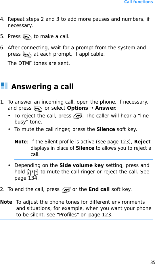 Call functions354. Repeat steps 2 and 3 to add more pauses and numbers, if necessary.5. Press   to make a call.6. After connecting, wait for a prompt from the system and press   at each prompt, if applicable.The DTMF tones are sent.Answering a call1. To answer an incoming call, open the phone, if necessary, and press   or select Options → Answer.• To reject the call, press  . The caller will hear a “line busy” tone.• To mute the call ringer, press the Silence soft key.Note: If the Silent profile is active (see page 123), Reject displays in place of Silence to allows you to reject a call.• Depending on the Side volume key setting, press and hold / to mute the call ringer or reject the call. See page 134.2. To end the call, press   or the End call soft key.Note: To adjust the phone tones for different environments and situations, for example, when you want your phone to be silent, see “Profiles” on page 123.