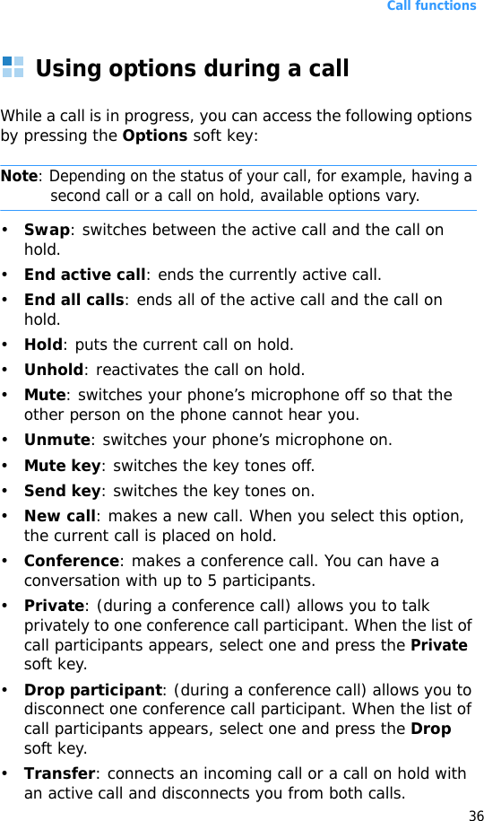 Call functions36Using options during a callWhile a call is in progress, you can access the following options by pressing the Options soft key:Note: Depending on the status of your call, for example, having a second call or a call on hold, available options vary.•Swap: switches between the active call and the call on hold.•End active call: ends the currently active call.•End all calls: ends all of the active call and the call on hold.•Hold: puts the current call on hold.•Unhold: reactivates the call on hold.•Mute: switches your phone’s microphone off so that the other person on the phone cannot hear you.•Unmute: switches your phone’s microphone on.•Mute key: switches the key tones off.•Send key: switches the key tones on.•New call: makes a new call. When you select this option, the current call is placed on hold.•Conference: makes a conference call. You can have a conversation with up to 5 participants.•Private: (during a conference call) allows you to talk privately to one conference call participant. When the list of call participants appears, select one and press the Private soft key.•Drop participant: (during a conference call) allows you to disconnect one conference call participant. When the list of call participants appears, select one and press the Drop soft key.•Transfer: connects an incoming call or a call on hold with an active call and disconnects you from both calls.