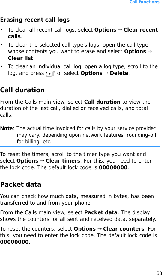 Call functions38Erasing recent call logs• To clear all recent call logs, select Options → Clear recent calls.• To clear the selected call type’s logs, open the call type whose contents you want to erase and select Options → Clear list.• To clear an individual call log, open a log type, scroll to the log, and press   or select Options → Delete.Call durationFrom the Calls main view, select Call duration to view the duration of the last call, dialled or received calls, and total calls.Note: The actual time invoiced for calls by your service provider may vary, depending upon network features, rounding-off for billing, etc.To reset the timers, scroll to the timer type you want and select Options → Clear timers. For this, you need to enter the lock code. The default lock code is 00000000.Packet dataYou can check how much data, measured in bytes, has been transferred to and from your phone.From the Calls main view, select Packet data. The display shows the counters for all sent and received data, separately.To reset the counters, select Options → Clear counters. For this, you need to enter the lock code. The default lock code is 00000000.
