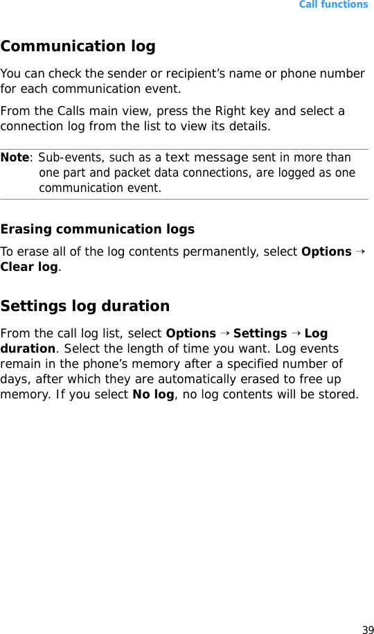 Call functions39Communication logYou can check the sender or recipient’s name or phone number for each communication event.From the Calls main view, press the Right key and select a connection log from the list to view its details.Note: Sub-events, such as a text message sent in more than one part and packet data connections, are logged as one communication event.Erasing communication logsTo erase all of the log contents permanently, select Options → Clear log.Settings log durationFrom the call log list, select Options → Settings → Log duration. Select the length of time you want. Log events remain in the phone’s memory after a specified number of days, after which they are automatically erased to free up memory. If you select No log, no log contents will be stored.