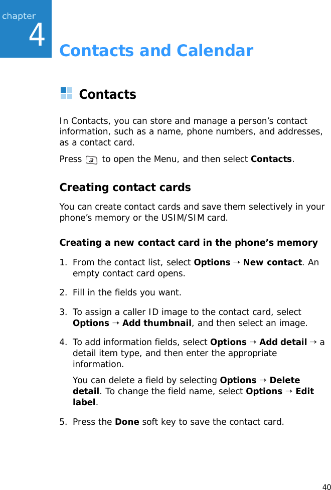 404Contacts and CalendarContactsIn Contacts, you can store and manage a person’s contact information, such as a name, phone numbers, and addresses, as a contact card.Press   to open the Menu, and then select Contacts.Creating contact cardsYou can create contact cards and save them selectively in your phone’s memory or the USIM/SIM card.Creating a new contact card in the phone’s memory1. From the contact list, select Options → New contact. An empty contact card opens.2. Fill in the fields you want.3. To assign a caller ID image to the contact card, select Options → Add thumbnail, and then select an image.4. To add information fields, select Options → Add detail → a detail item type, and then enter the appropriate information.You can delete a field by selecting Options → Delete detail. To change the field name, select Options → Edit label.5. Press the Done soft key to save the contact card.