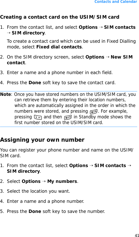 Contacts and Calendar41Creating a contact card on the USIM/SIM card1. From the contact list, and select Options → SIM contacts → SIM directory.To create a contact card which can be used in Fixed Dialling mode, select Fixed dial contacts.2. On the SIM directory screen, select Options → New SIM contact.3. Enter a name and a phone number in each field.4. Press the Done soft key to save the contact card.Note: Once you have stored numbers on the USIM/SIM card, you can retrieve them by entering their location numbers, which are automatically assigned in the order in which the numbers were stored, and pressing  . For example, pressing   and then   in Standby mode shows the first number stored on the USIM/SIM card.Assigning your own numberYou can register your phone number and name on the USIM/SIM card.1. From the contact list, select Options → SIM contacts → SIM directory.2. Select Options → My numbers.3. Select the location you want.4. Enter a name and a phone number.5. Press the Done soft key to save the number.