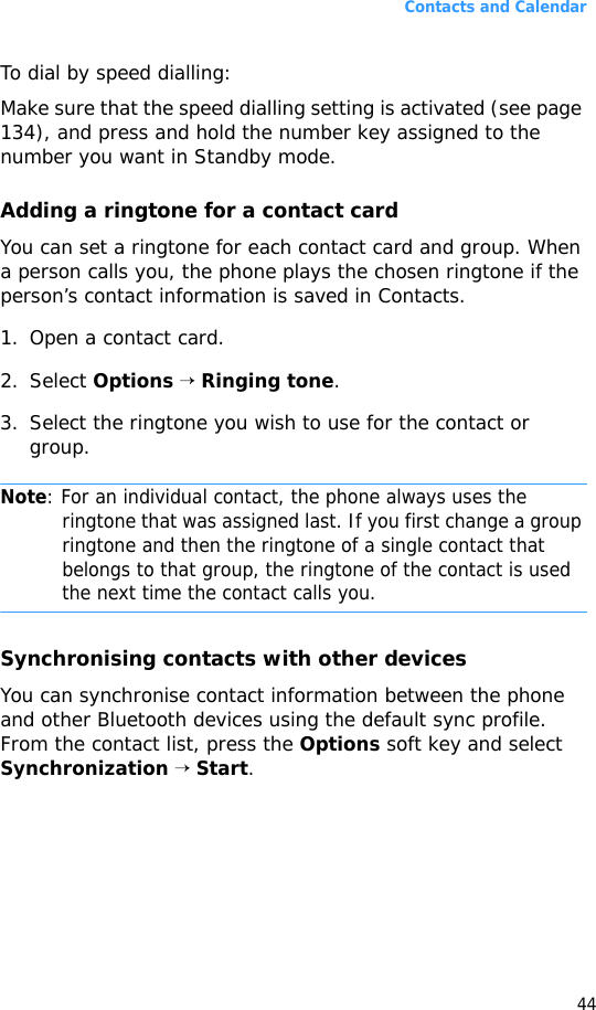 Contacts and Calendar44To dial by speed dialling:Make sure that the speed dialling setting is activated (see page 134), and press and hold the number key assigned to the number you want in Standby mode.Adding a ringtone for a contact cardYou can set a ringtone for each contact card and group. When a person calls you, the phone plays the chosen ringtone if the person’s contact information is saved in Contacts.1. Open a contact card.2. Select Options → Ringing tone.3. Select the ringtone you wish to use for the contact or group.Note: For an individual contact, the phone always uses the ringtone that was assigned last. If you first change a group ringtone and then the ringtone of a single contact that belongs to that group, the ringtone of the contact is used the next time the contact calls you.Synchronising contacts with other devicesYou can synchronise contact information between the phone and other Bluetooth devices using the default sync profile. From the contact list, press the Options soft key and select Synchronization → Start.