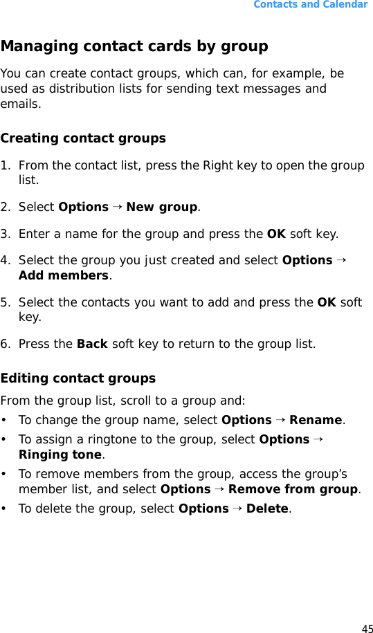 Contacts and Calendar45Managing contact cards by groupYou can create contact groups, which can, for example, be used as distribution lists for sending text messages and emails. Creating contact groups1. From the contact list, press the Right key to open the group list.2. Select Options → New group.3. Enter a name for the group and press the OK soft key.4. Select the group you just created and select Options → Add members.5. Select the contacts you want to add and press the OK soft key.6. Press the Back soft key to return to the group list.Editing contact groupsFrom the group list, scroll to a group and:• To change the group name, select Options → Rename.• To assign a ringtone to the group, select Options → Ringing tone.• To remove members from the group, access the group’s member list, and select Options → Remove from group.• To delete the group, select Options → Delete.
