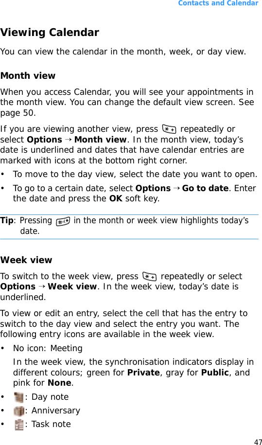 Contacts and Calendar47Viewing CalendarYou can view the calendar in the month, week, or day view.Month viewWhen you access Calendar, you will see your appointments in the month view. You can change the default view screen. See page 50.If you are viewing another view, press   repeatedly or select Options → Month view. In the month view, today’s date is underlined and dates that have calendar entries are marked with icons at the bottom right corner. • To move to the day view, select the date you want to open.• To go to a certain date, select Options → Go to date. Enter the date and press the OK soft key.Tip: Pressing   in the month or week view highlights today’s date.Week viewTo switch to the week view, press   repeatedly or select Options → Week view. In the week view, today’s date is underlined.To view or edit an entry, select the cell that has the entry to switch to the day view and select the entry you want. The following entry icons are available in the week view. • No icon: Meeting In the week view, the synchronisation indicators display in different colours; green for Private, gray for Public, and pink for None.•: Day note• : Anniversary• : Task note