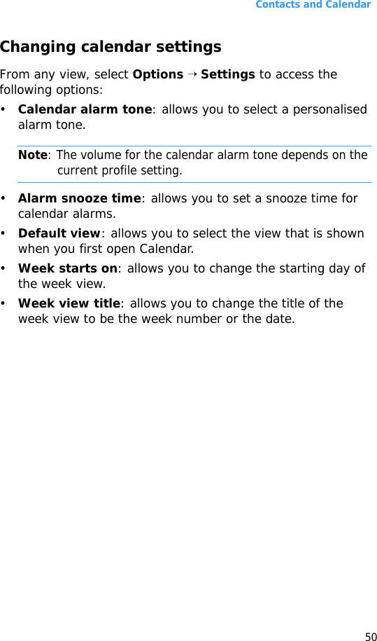 Contacts and Calendar50Changing calendar settingsFrom any view, select Options → Settings to access the following options:•Calendar alarm tone: allows you to select a personalised alarm tone. Note: The volume for the calendar alarm tone depends on the current profile setting.•Alarm snooze time: allows you to set a snooze time for calendar alarms.•Default view: allows you to select the view that is shown when you first open Calendar.•Week starts on: allows you to change the starting day of the week view.•Week view title: allows you to change the title of the week view to be the week number or the date.
