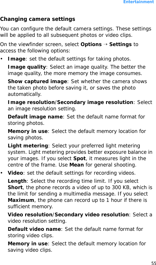 Entertainment55Changing camera settingsYou can configure the default camera settings. These settings will be applied to all subsequent photos or video clips.On the viewfinder screen, select Options → Settings to access the following options:•Image: set the default settings for taking photos.Image quality: Select an image quality. The better the image quality, the more memory the image consumes.Show captured image: Set whether the camera shows the taken photo before saving it, or saves the photo automatically.Image resolution/Secondary image resolution: Select an image resolution setting.Default image name: Set the default name format for storing photos. Memory in use: Select the default memory location for saving photos.Light metering: Select your preferred light metering system. Light metering provides better exposure balance in your images. If you select Spot, it measures light in the centre of the frame. Use Mean for general shooting.•Video: set the default settings for recording videos.Length: Select the recording time limit. If you select Short, the phone records a video of up to 300 KB, which is the limit for sending a multimedia message. If you select Maximum, the phone can record up to 1 hour if there is sufficient memory.Video resolution/Secondary video resolution: Select a video resolution setting.Default video name: Set the default name format for storing video clips.Memory in use: Select the default memory location for saving video clips.