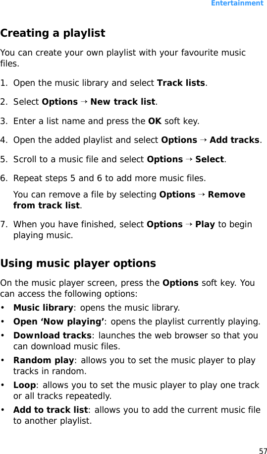 Entertainment57Creating a playlist You can create your own playlist with your favourite music files.1. Open the music library and select Track lists.2. Select Options → New track list.3. Enter a list name and press the OK soft key.4. Open the added playlist and select Options → Add tracks.5. Scroll to a music file and select Options → Select.6. Repeat steps 5 and 6 to add more music files.You can remove a file by selecting Options → Remove from track list.7. When you have finished, select Options → Play to begin playing music.Using music player optionsOn the music player screen, press the Options soft key. You can access the following options:•Music library: opens the music library.•Open ‘Now playing’: opens the playlist currently playing.•Download tracks: launches the web browser so that you can download music files.•Random play: allows you to set the music player to play tracks in random.•Loop: allows you to set the music player to play one track or all tracks repeatedly. •Add to track list: allows you to add the current music file to another playlist.