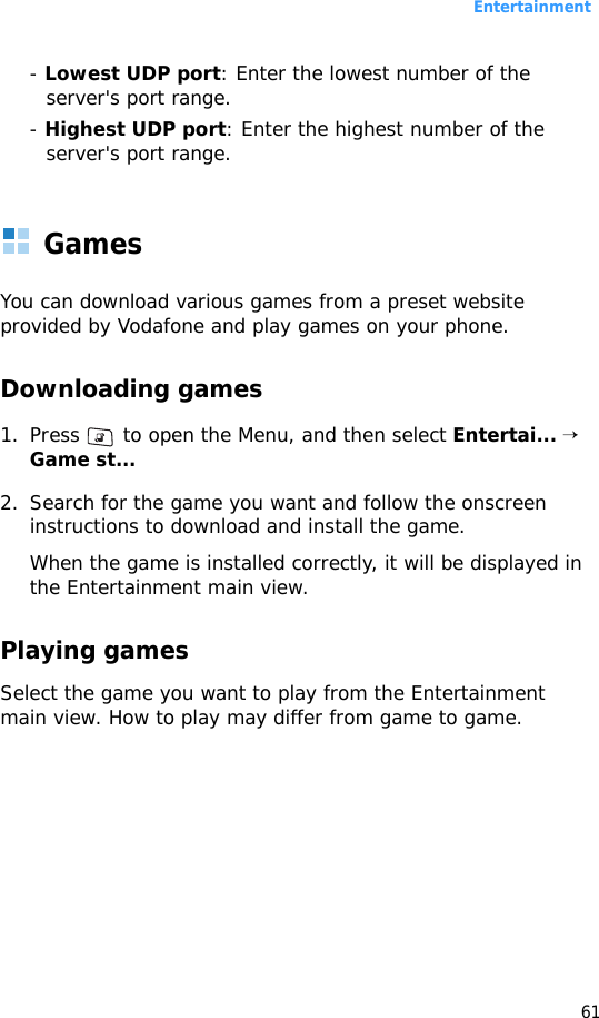 Entertainment61- Lowest UDP port: Enter the lowest number of the server&apos;s port range.- Highest UDP port: Enter the highest number of the server&apos;s port range.GamesYou can download various games from a preset website provided by Vodafone and play games on your phone.Downloading games1. Press   to open the Menu, and then select Entertai... → Game st... 2. Search for the game you want and follow the onscreen instructions to download and install the game.When the game is installed correctly, it will be displayed in the Entertainment main view.Playing gamesSelect the game you want to play from the Entertainment main view. How to play may differ from game to game.