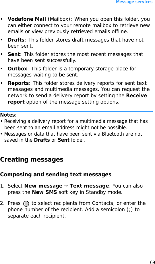 Message services69•Vodafone Mail (Mailbox): When you open this folder, you can either connect to your remote mailbox to retrieve new emails or view previously retrieved emails offline. •Drafts: This folder stores draft messages that have not been sent.•Sent: This folder stores the most recent messages that have been sent successfully. •Outbox: This folder is a temporary storage place for messages waiting to be sent.•Reports: This folder stores delivery reports for sent text messages and multimedia messages. You can request the network to send a delivery report by setting the Receive report option of the message setting options.Notes:• Receiving a delivery report for a multimedia message that has been sent to an email address might not be possible. • Messages or data that have been sent via Bluetooth are not saved in the Drafts or Sent folder.Creating messagesComposing and sending text messages1. Select New message → Text message. You can also press the New SMS soft key in Standby mode.2. Press   to select recipients from Contacts, or enter the phone number of the recipient. Add a semicolon (;) to separate each recipient. 