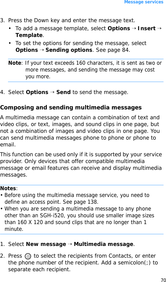 Message services703. Press the Down key and enter the message text.• To add a message template, select Options → Insert → Template.• To set the options for sending the message, select Options → Sending options. See page 84.Note: If your text exceeds 160 characters, it is sent as two or more messages, and sending the message may cost you more.4. Select Options → Send to send the message.Composing and sending multimedia messagesA multimedia message can contain a combination of text and video clips, or text, images, and sound clips in one page, but not a combination of images and video clips in one page. You can send multimedia messages phone to phone or phone to email.This function can be used only if it is supported by your service provider. Only devices that offer compatible multimedia message or email features can receive and display multimedia messages.Notes:• Before using the multimedia message service, you need to define an access point. See page 138.• When you are sending a multimedia message to any phone other than an SGH-i520, you should use smaller image sizes than 160 X 120 and sound clips that are no longer than 1 minute. 1. Select New message → Multimedia message.2. Press   to select the recipients from Contacts, or enter the phone number of the recipient. Add a semicolon(;) to separate each recipient.
