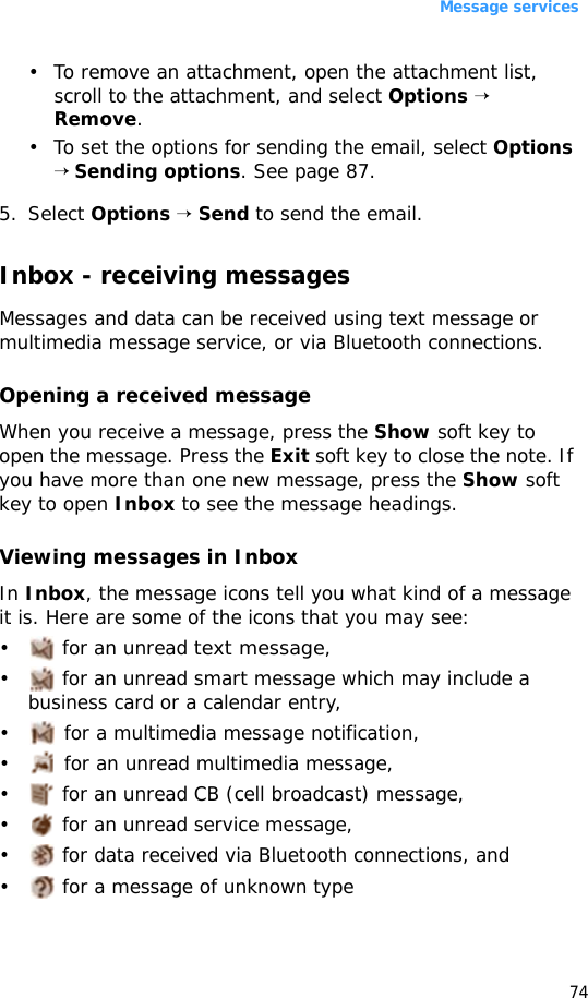 Message services74• To remove an attachment, open the attachment list, scroll to the attachment, and select Options → Remove.• To set the options for sending the email, select Options → Sending options. See page 87.5. Select Options → Send to send the email.Inbox - receiving messagesMessages and data can be received using text message or multimedia message service, or via Bluetooth connections. Opening a received messageWhen you receive a message, press the Show soft key to open the message. Press the Exit soft key to close the note. If you have more than one new message, press the Show soft key to open Inbox to see the message headings.Viewing messages in InboxIn Inbox, the message icons tell you what kind of a message it is. Here are some of the icons that you may see:•  for an unread text message,•  for an unread smart message which may include a business card or a calendar entry, • for a multimedia message notification,• for an unread multimedia message,•  for an unread CB (cell broadcast) message,•  for an unread service message,•  for data received via Bluetooth connections, and•  for a message of unknown type
