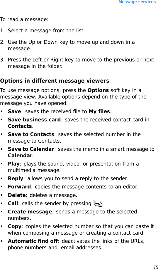 Message services75To read a message:1. Select a message from the list.2. Use the Up or Down key to move up and down in a message. 3. Press the Left or Right key to move to the previous or next message in the folder.Options in different message viewersTo use message options, press the Options soft key in a message view. Available options depend on the type of the message you have opened:•Save: saves the received file to My files.•Save business card: saves the received contact card in Contacts.•Save to Contacts: saves the selected number in the message to Contacts.•Save to Calendar: saves the memo in a smart message to Calendar.•Play: plays the sound, video, or presentation from a multimedia message.•Reply: allows you to send a reply to the sender.•Forward: copies the message contents to an editor.•Delete: deletes a message.•Call: calls the sender by pressing  .•Create message: sends a message to the selected numbers.•Copy: copies the selected number so that you can paste it when composing a message or creating a contact card.•Automatic find off: deactivates the links of the URLs, phone numbers and, email addresses.