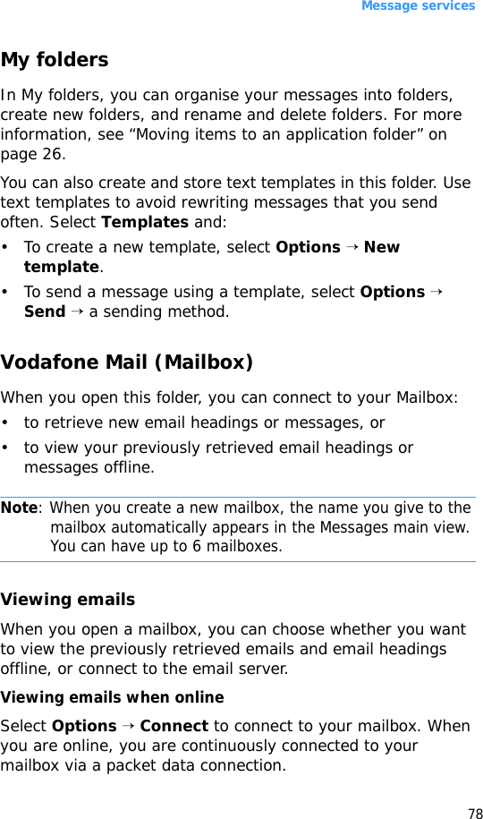 Message services78My foldersIn My folders, you can organise your messages into folders, create new folders, and rename and delete folders. For more information, see “Moving items to an application folder” on page 26. You can also create and store text templates in this folder. Use text templates to avoid rewriting messages that you send often. Select Templates and:• To create a new template, select Options → New template.• To send a message using a template, select Options → Send → a sending method.Vodafone Mail (Mailbox)When you open this folder, you can connect to your Mailbox:• to retrieve new email headings or messages, or• to view your previously retrieved email headings or messages offline.Note: When you create a new mailbox, the name you give to the mailbox automatically appears in the Messages main view. You can have up to 6 mailboxes.Viewing emailsWhen you open a mailbox, you can choose whether you want to view the previously retrieved emails and email headings offline, or connect to the email server.Viewing emails when onlineSelect Options → Connect to connect to your mailbox. When you are online, you are continuously connected to your mailbox via a packet data connection.