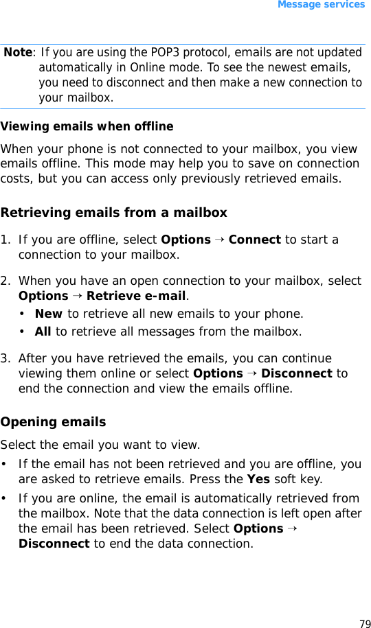 Message services79 Note: If you are using the POP3 protocol, emails are not updated automatically in Online mode. To see the newest emails, you need to disconnect and then make a new connection to your mailbox.Viewing emails when offlineWhen your phone is not connected to your mailbox, you view emails offline. This mode may help you to save on connection costs, but you can access only previously retrieved emails.Retrieving emails from a mailbox1. If you are offline, select Options → Connect to start a connection to your mailbox.2. When you have an open connection to your mailbox, select Options → Retrieve e-mail.•New to retrieve all new emails to your phone.•All to retrieve all messages from the mailbox.3. After you have retrieved the emails, you can continue viewing them online or select Options → Disconnect to end the connection and view the emails offline. Opening emailsSelect the email you want to view. • If the email has not been retrieved and you are offline, you are asked to retrieve emails. Press the Yes soft key. • If you are online, the email is automatically retrieved from the mailbox. Note that the data connection is left open after the email has been retrieved. Select Options → Disconnect to end the data connection.