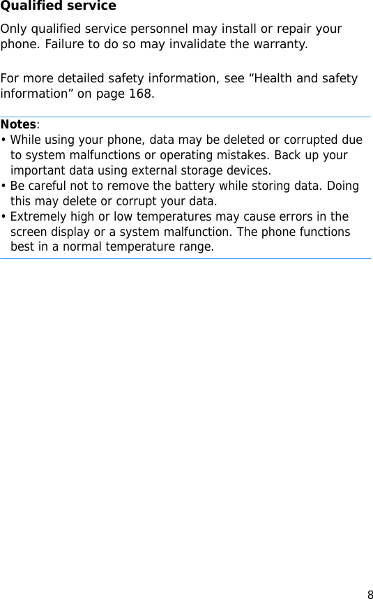 8Qualified serviceOnly qualified service personnel may install or repair your phone. Failure to do so may invalidate the warranty.For more detailed safety information, see “Health and safety information” on page 168.Notes:• While using your phone, data may be deleted or corrupted due to system malfunctions or operating mistakes. Back up your important data using external storage devices.• Be careful not to remove the battery while storing data. Doing this may delete or corrupt your data.• Extremely high or low temperatures may cause errors in the screen display or a system malfunction. The phone functions best in a normal temperature range.