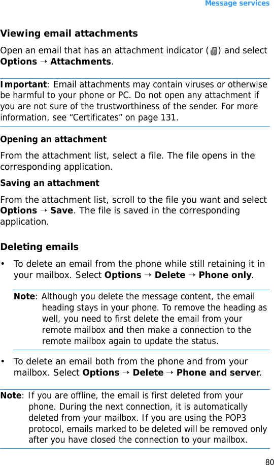 Message services80Viewing email attachmentsOpen an email that has an attachment indicator ( ) and select Options → Attachments. Important: Email attachments may contain viruses or otherwise be harmful to your phone or PC. Do not open any attachment if you are not sure of the trustworthiness of the sender. For more information, see “Certificates” on page 131.Opening an attachmentFrom the attachment list, select a file. The file opens in the corresponding application.Saving an attachmentFrom the attachment list, scroll to the file you want and select Options → Save. The file is saved in the corresponding application.Deleting emails• To delete an email from the phone while still retaining it in your mailbox. Select Options → Delete → Phone only.Note: Although you delete the message content, the email heading stays in your phone. To remove the heading as well, you need to first delete the email from your remote mailbox and then make a connection to the remote mailbox again to update the status.• To delete an email both from the phone and from your mailbox. Select Options → Delete → Phone and server.Note: If you are offline, the email is first deleted from your phone. During the next connection, it is automatically deleted from your mailbox. If you are using the POP3 protocol, emails marked to be deleted will be removed only after you have closed the connection to your mailbox.