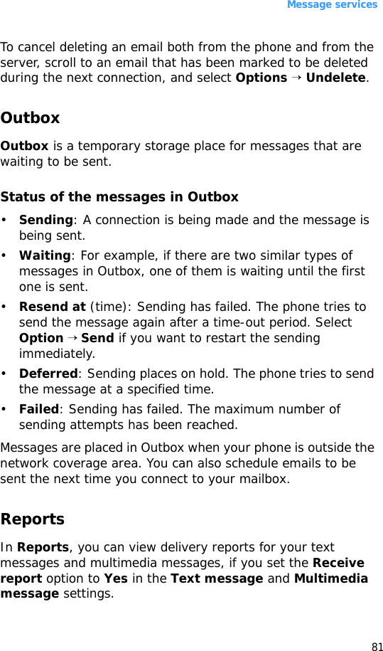 Message services81To cancel deleting an email both from the phone and from the server, scroll to an email that has been marked to be deleted during the next connection, and select Options → Undelete.OutboxOutbox is a temporary storage place for messages that are waiting to be sent.Status of the messages in Outbox•Sending: A connection is being made and the message is being sent.•Waiting: For example, if there are two similar types of messages in Outbox, one of them is waiting until the first one is sent.•Resend at (time): Sending has failed. The phone tries to send the message again after a time-out period. Select Option → Send if you want to restart the sending immediately.•Deferred: Sending places on hold. The phone tries to send the message at a specified time.•Failed: Sending has failed. The maximum number of sending attempts has been reached. Messages are placed in Outbox when your phone is outside the network coverage area. You can also schedule emails to be sent the next time you connect to your mailbox.ReportsIn Reports, you can view delivery reports for your text messages and multimedia messages, if you set the Receive report option to Yes in the Text message and Multimedia message settings.