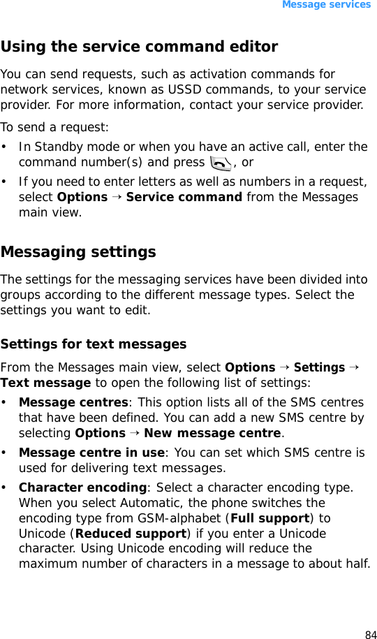 Message services84Using the service command editorYou can send requests, such as activation commands for network services, known as USSD commands, to your service provider. For more information, contact your service provider.To send a request:• In Standby mode or when you have an active call, enter the command number(s) and press  , or• If you need to enter letters as well as numbers in a request, select Options → Service command from the Messages main view.Messaging settingsThe settings for the messaging services have been divided into groups according to the different message types. Select the settings you want to edit.Settings for text messagesFrom the Messages main view, select Options → Settings → Text message to open the following list of settings:•Message centres: This option lists all of the SMS centres that have been defined. You can add a new SMS centre by selecting Options → New message centre.•Message centre in use: You can set which SMS centre is used for delivering text messages.•Character encoding: Select a character encoding type. When you select Automatic, the phone switches the encoding type from GSM-alphabet (Full support) to Unicode (Reduced support) if you enter a Unicode character. Using Unicode encoding will reduce the maximum number of characters in a message to about half.