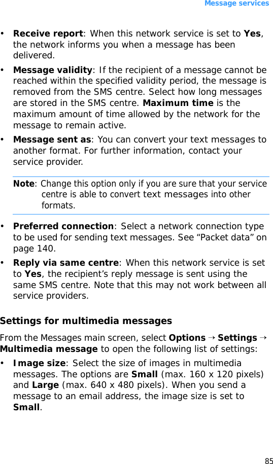 Message services85•Receive report: When this network service is set to Yes, the network informs you when a message has been delivered.•Message validity: If the recipient of a message cannot be reached within the specified validity period, the message is removed from the SMS centre. Select how long messages are stored in the SMS centre. Maximum time is the maximum amount of time allowed by the network for the message to remain active.•Message sent as: You can convert your text messages to another format. For further information, contact your service provider.Note: Change this option only if you are sure that your service centre is able to convert text messages into other formats.•Preferred connection: Select a network connection type to be used for sending text messages. See “Packet data” on page 140.•Reply via same centre: When this network service is set to Yes, the recipient’s reply message is sent using the same SMS centre. Note that this may not work between all service providers.Settings for multimedia messagesFrom the Messages main screen, select Options → Settings → Multimedia message to open the following list of settings:•Image size: Select the size of images in multimedia messages. The options are Small (max. 160 x 120 pixels) and Large (max. 640 x 480 pixels). When you send a message to an email address, the image size is set to Small.