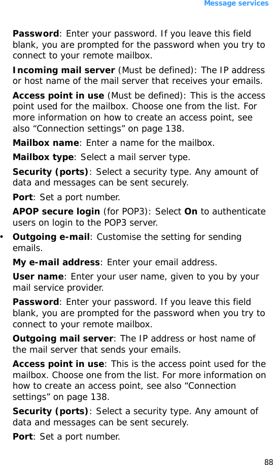 Message services88Password: Enter your password. If you leave this field blank, you are prompted for the password when you try to connect to your remote mailbox.Incoming mail server (Must be defined): The IP address or host name of the mail server that receives your emails.Access point in use (Must be defined): This is the access point used for the mailbox. Choose one from the list. For more information on how to create an access point, see also “Connection settings” on page 138.Mailbox name: Enter a name for the mailbox.Mailbox type: Select a mail server type.Security (ports): Select a security type. Any amount of data and messages can be sent securely.Port: Set a port number.APOP secure login (for POP3): Select On to authenticate users on login to the POP3 server.•Outgoing e-mail: Customise the setting for sending emails.My e-mail address: Enter your email address.User name: Enter your user name, given to you by your mail service provider.Password: Enter your password. If you leave this field blank, you are prompted for the password when you try to connect to your remote mailbox.Outgoing mail server: The IP address or host name of the mail server that sends your emails.Access point in use: This is the access point used for the mailbox. Choose one from the list. For more information on how to create an access point, see also “Connection settings” on page 138.Security (ports): Select a security type. Any amount of data and messages can be sent securely.Port: Set a port number.