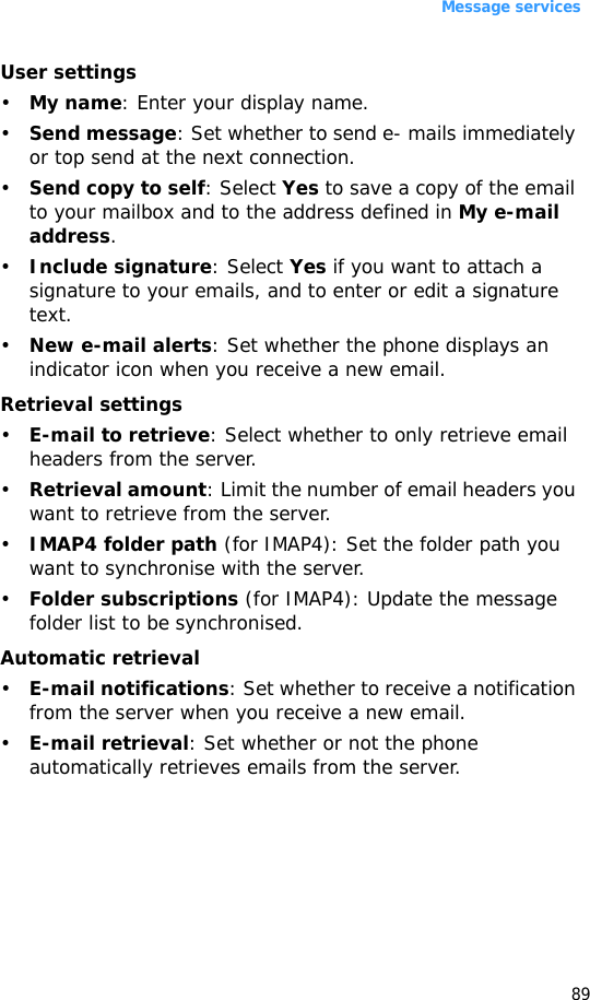 Message services89User settings•My name: Enter your display name.•Send message: Set whether to send e- mails immediately or top send at the next connection.•Send copy to self: Select Yes to save a copy of the email to your mailbox and to the address defined in My e-mail address.•Include signature: Select Yes if you want to attach a signature to your emails, and to enter or edit a signature text.•New e-mail alerts: Set whether the phone displays an indicator icon when you receive a new email.Retrieval settings•E-mail to retrieve: Select whether to only retrieve email headers from the server.•Retrieval amount: Limit the number of email headers you want to retrieve from the server.•IMAP4 folder path (for IMAP4): Set the folder path you want to synchronise with the server.•Folder subscriptions (for IMAP4): Update the message folder list to be synchronised.Automatic retrieval•E-mail notifications: Set whether to receive a notification from the server when you receive a new email.•E-mail retrieval: Set whether or not the phone automatically retrieves emails from the server.