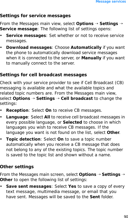 Message services90Settings for service messagesFrom the Messages main view, select Options → Settings → Service message: The following list of settings opens:•Service messages: Set whether or not to receive service messages.•Download messages: Choose Automatically if you want the phone to automatically download service messages when it is connected to the server, or Manually if you want to manually connect to the server. Settings for cell broadcast messagesCheck with your service provider to see if Cell Broadcast (CB) messaging is available and what the available topics and related topic numbers are. From the Messages main view, select Options → Settings → Cell broadcast to change the settings:•Reception: Select On to receive CB messages.•Language: Select All to receive cell broadcast messages in every possible language, or Selected to choose in which languages you wish to receive CB messages. If the language you want is not found on the list, select Other.•Topic detection: Select On to save a topic number automatically when you receive a CB message that does not belong to any of the existing topics. The topic number is saved to the topic list and shown without a name.Other settingsFrom the Messages main screen, select Options → Settings → Other to open the following list of settings:•Save sent messages: Select Yes to save a copy of every text message, multimedia message, or email that you have sent. Messages will be saved to the Sent folder.
