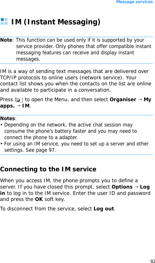 Message services92IM (Instant Messaging)Note: This function can be used only if it is supported by your service provider. Only phones that offer compatible instant messaging features can receive and display instant messages.IM is a way of sending text messages that are delivered over TCP/IP protocols to online users (network service). Your contact list shows you when the contacts on the list are online and available to participate in a conversation.Press   to open the Menu, and then select Organiser → My apps. → IM.Notes:• Depending on the network, the active chat session may consume the phone’s battery faster and you may need to connect the phone to a adapter.• For using an IM service, you need to set up a server and other settings. See page 97.Connecting to the IM serviceWhen you access IM, the phone prompts you to define a server. If you have closed this prompt, select Options → Log in to log in to the IM service. Enter the user ID and password and press the OK soft key. To disconnect from the service, select Log out.