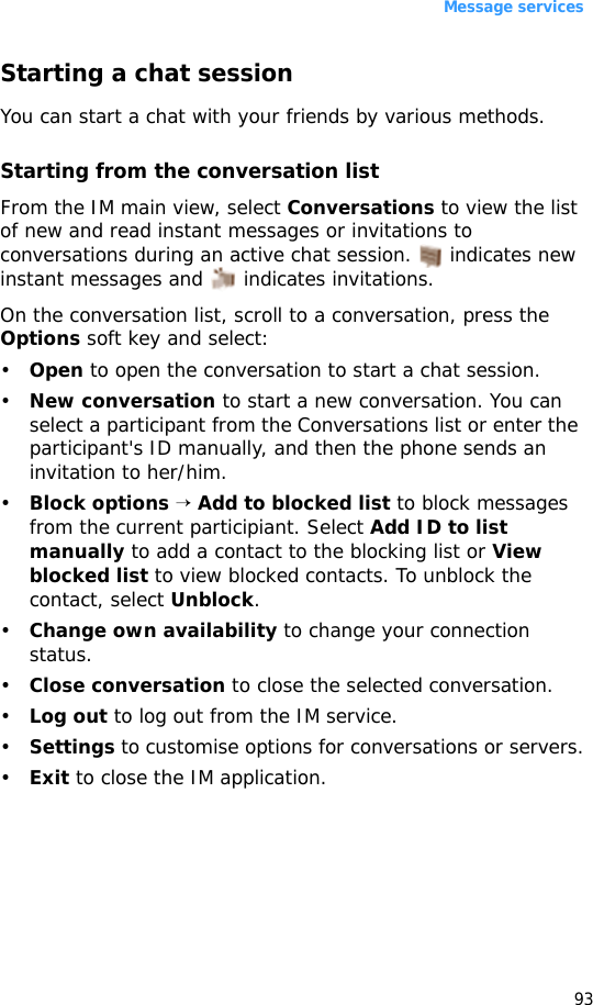 Message services93Starting a chat sessionYou can start a chat with your friends by various methods.Starting from the conversation listFrom the IM main view, select Conversations to view the list of new and read instant messages or invitations to conversations during an active chat session.   indicates new instant messages and   indicates invitations.On the conversation list, scroll to a conversation, press the Options soft key and select:•Open to open the conversation to start a chat session.•New conversation to start a new conversation. You can select a participant from the Conversations list or enter the participant&apos;s ID manually, and then the phone sends an invitation to her/him.•Block options → Add to blocked list to block messages from the current participiant. Select Add ID to list manually to add a contact to the blocking list or View blocked list to view blocked contacts. To unblock the contact, select Unblock.•Change own availability to change your connection status.•Close conversation to close the selected conversation.•Log out to log out from the IM service.•Settings to customise options for conversations or servers.•Exit to close the IM application.